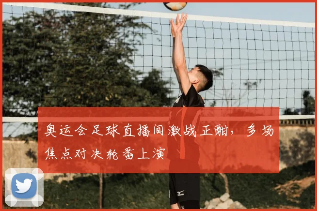奥运会足球直播间激战正酣，多场焦点对决轮番上演