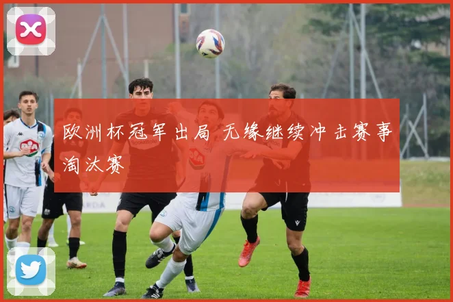 欧洲杯冠军出局 无缘继续冲击赛事淘汰赛